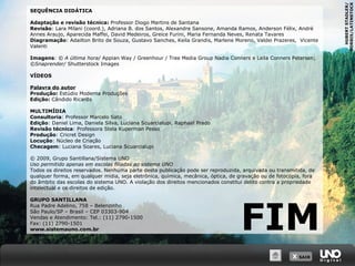 SEQUÊNCIA DIDÁTICA
Adaptação e revisão técnica: Professor Diogo Martins de Santana
Revisão: Lara Milani (coord.), Adriana B. dos Santos, Alexandre Sansone, Amanda Ramos, Anderson Félix, André
Annes Araujo, Aparecida Maffei, David Medeiros, Greice Furini, Maria Fernanda Neves, Renata Tavares
Diagramação: Adailton Brito de Souza, Gustavo Sanches, Keila Grandis, Marlene Moreno, Valdei Prazeres, Vicente
Valenti
Imagens: © A última hora/ Appian Way / Greenhour / Tree Media Group Nadia Conners e Leila Conners Petersen;
©Snaprender/ Shutterstock Images
VÍDEOS
Palavra do autor
Produção: Estúdio Moderna Produções
Edição: Cândido Ricardo
MULTIMÍDIA
Consultoria: Professor Marcelo Sato
Edição: Daniel Lima, Daniela Silva, Luciana Scuarcialupi, Raphael Prado
Revisão técnica: Professora Stela Kuperman Pesso
Produção: Cricret Design
Locução: Núcleo de Criação
Checagem: Luciana Soares, Luciana Scuarcialupi
© 2009, Grupo Santillana/Sistema UNO
Uso permitido apenas em escolas filiadas ao sistema UNO
Todos os direitos reservados. Nenhuma parte desta publicação pode ser reproduzida, arquivada ou transmitida, de
qualquer forma, em qualquer mídia, seja eletrônica, química, mecânica, óptica, de gravação ou de fotocópia, fora
do âmbito das escolas do sistema UNO. A violação dos direitos mencionados constitui delito contra a propriedade
intelectual e os direitos de edição.
GRUPO SANTILLANA
Rua Padre Adelino, 758 – Belenzinho
São Paulo/SP – Brasil – CEP 03303-904
Vendas e Atendimento: Tel.: (11) 2790-1500
Fax: (11) 2790-1501
www.sistemauno.com.br
X SAIRX SAIR
FIM
HUBERTSTADLER/
CORBIS/LATINSTOCK
 