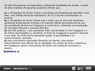 X SAIRX SAIR
RESPOSTA: D
Os três climogramas correspondem a diferentes localidades do mundo. A partir
da leitura desses climogramas podemos afirmar que:
a) o climograma de Darwin indica a ocorrência de temperaturas elevadas o ano
todo, com médias térmicas superiores a 20 °C e chuvas concentradas no
inverno.
b) o climograma de Roma mostra que o verão, que se inicia em dezembro,
apresenta temperaturas amenas e os maiores índices pluviométricos do ano.
c) a amplitude térmica em Cingapura é muito baixa, indicando sua localização
em elevadas latitudes e grandes altitudes.
d) dos três gráficos, o que apresenta maior pluviosidade é o de Cingapura e o
de menor pluviosidade é o de Roma. O clima de Cingapura é quente e chuvoso
o ano todo. No verão Roma apresenta queda na pluviosidade e no
outono/inverno, aumento.
e) caso ocorressem queimadas florestais em Darwin, elas seriam
provavelmente mais difíceis de ser apagadas nos meses de maio a setembro;
em Cingapura, seriam mais difíceis de conter nos meses de novembro a
janeiro.
ENEM – GEOGRAFIA M.3
 