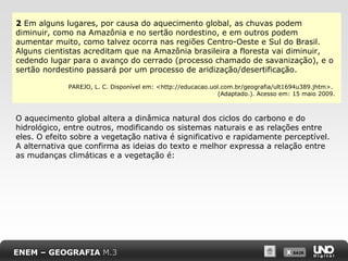 X SAIRX SAIR
2 Em alguns lugares, por causa do aquecimento global, as chuvas podem
diminuir, como na Amazônia e no sertão nordestino, e em outros podem
aumentar muito, como talvez ocorra nas regiões Centro-Oeste e Sul do Brasil.
Alguns cientistas acreditam que na Amazônia brasileira a floresta vai diminuir,
cedendo lugar para o avanço do cerrado (processo chamado de savanização), e o
sertão nordestino passará por um processo de aridização/desertificação.
PAREJO, L. C. Disponível em: <http://educacao.uol.com.br/geografia/ult1694u389.jhtm>.
(Adaptado.). Acesso em: 15 maio 2009.
O aquecimento global altera a dinâmica natural dos ciclos do carbono e do
hidrológico, entre outros, modificando os sistemas naturais e as relações entre
eles. O efeito sobre a vegetação nativa é significativo e rapidamente perceptível.
A alternativa que confirma as ideias do texto e melhor expressa a relação entre
as mudanças climáticas e a vegetação é:
ENEM – GEOGRAFIA M.3
 
