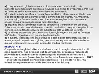 X SAIRX SAIR
a) o aquecimento global aumenta a pluviosidade no mundo todo, pois o
aumento da temperatura provoca a elevação dos níveis de evaporação. Por isso
as florestas estão aumentando e os desertos encolhendo.
b) o efeito estufa modifica a circulação atmosférica, elevando a umidade do ar
e as precipitações em algumas áreas e diminuindo em outras. Na Amazônia,
por exemplo, a floresta tende a encolher e as formações do tipo savana a
ocupar essas áreas abandonadas pelas florestas.
c) algumas áreas semiáridas quentes poderão se transformar em desertos.
Entre as áreas de risco, destaca-se o sertão nordestino, no qual a vegetação de
pinheiros aciculifoliados deverá ser substituída pela vegetação xerófila.
d) os climas equatoriais possuem como formação vegetal natural as florestas
latifoliadas, higrófilas, com grande biodiversidade.
e) a tundra, localizada em altas latitudes e com baixas temperaturas, não é
ameaçada pelo aquecimento global, pois as áreas equatoriais são aquelas em
que as temperaturas se elevam acima das médias históricas.
RESPOSTA: B
O aquecimento global altera a dinâmica da circulação atmosférica. No
caso brasileiro, nas áreas ao sul da Amazônia, provoca a redução da
pluviosidade, inviabilizando a presença da floresta e permitindo o
avanço do cerrado (savanização da floresta Amazônica, segundo o INPE
– Instituto Nacional de Pesquisas Espaciais – e o relatório do IPCC –
Painel Intergovernamental de Mudanças Climáticas).
ENEM – GEOGRAFIA M.3
 