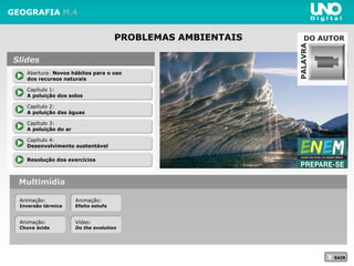 PROBLEMAS AMBIENTAIS
GEOGRAFIA M.4
Multimídia
X SAIR
Abertura: Novos hábitos para o uso
dos recursos naturais
Abertura: Novos hábitos para o uso
dos recursos naturais
Capítulo 1:
A poluição dos solos
Capítulo 1:
A poluição dos solos
Capítulo 2:
A poluição das águas
Capítulo 2:
A poluição das águas
Resolução dos exercíciosResolução dos exercícios
Slides
Capítulo 3:
A poluição do ar
Capítulo 3:
A poluição do ar
Capítulo 4:
Desenvolvimento sustentável
Capítulo 4:
Desenvolvimento sustentável
PALAVRA
DO AUTOR
Animação:
Inversão térmica
Animação:
Inversão térmica
Vídeo:
Do the evolution
Vídeo:
Do the evolution
Animação:
Chuva ácida
Animação:
Chuva ácida
Animação:
Efeito estufa
Animação:
Efeito estufa
 