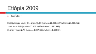 Etiópia 2009


Descrição:

Distribuição da idade: 0-14 anos: 46,3% (homens 20.990.369/mulheres 21.067.961)
15-64 anos: 51% (homens 22.707.235/mulheres 23.682.385)
65 anos y mais: 2,7% (homens 1.037.488/mulheres 1.388.301)

 