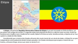 Etiópia

A Etiópia, oficialmente República Democrática Federal da Etiópia é um país encravado no Chifre da África, um
dos países mais antigos do mundo. É a segunda nação mais populosa da África e a décima maior em área. O país faz
fronteira com o Sudão e com o Sudão do Sul a oeste, Djibuti e Eritreia ao norte, Somália ao leste, e Quénia ao sul. Sua
capital é a cidade de Adis Abeba.

Considerando que a maioria dos Estados africanos têm muito menos de um século de idade, a Etiópia foi um país
independente continuadamente desde tempos passados. Um Estado monárquico que ocupou a maioria de sua
história, a Dinastia Etíope, temas suas raízes no século X a.C..

 
