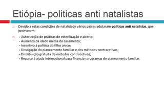 Etiópia- politicas anti natalistas




Devido a estas condições de natalidade vários países adotaram politicas anti natalistas, que
promovem:
- Autorização de práticas de esterilização e aborto;
- Aumento da idade média do casamento;
- Incentivo à política do filho único;
- Divulgação do planeamento familiar e dos métodos contracetivos;
- Distribuição gratuita de métodos contracetivos;
- Recurso à ajuda internacional para financiar programas de planeamento familiar.

 