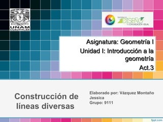 Construcción de
líneas diversas
Elaborado por: Vázquez Montaño
Jessica
Grupo: 9111
Asignatura: Geometría IAsignatura: Geometría I
Unidad I: Introducción a laUnidad I: Introducción a la
geometríageometría
Act.3Act.3
 