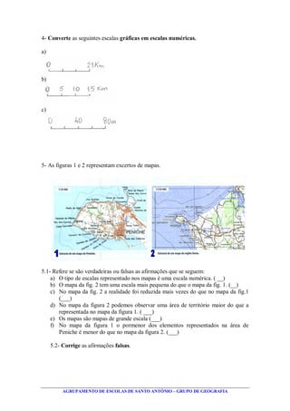 AGRUPAMENTO DE ESCOLAS DE SANTO ANTÓNIO – GRUPO DE GEOGRAFIA
4- Converte as seguintes escalas gráficas em escalas numéricas.
a)
b)
c)
5- As figuras 1 e 2 representam excertos de mapas.
5.1- Refere se são verdadeiras ou falsas as afirmações que se seguem:
a) O tipo de escalas representado nos mapas é uma escala numérica. ( __)
b) O mapa da fig. 2 tem uma escala mais pequena do que o mapa da fig. 1. (__)
c) No mapa da fig. 2 a realidade foi reduzida mais vezes do que no mapa da fig.1
(___)
d) No mapa da figura 2 podemos observar uma área de território maior do que a
representada no mapa da figura 1. ( ___)
e) Os mapas são mapas de grande escala (___)
f) No mapa da figura 1 o pormenor dos elementos representados na área de
Peniche é menor do que no mapa da figura 2. (___)
5.2- Corrige as afirmações falsas.
 