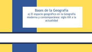 Bases de la Geografía
a) El espacio geográfico en la Geografía
moderna y contemporánea: siglo XIX a la
actualidad
 