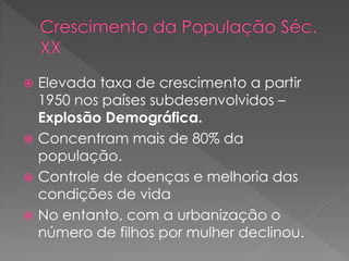  Elevada taxa de crescimento a partir
1950 nos países subdesenvolvidos –
Explosão Demográfica.
 Concentram mais de 80% da
população.
 Controle de doenças e melhoria das
condições de vida
 No entanto, com a urbanização o
número de filhos por mulher declinou.
 