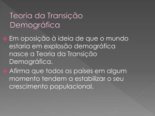  Em oposição à ideia de que o mundo
estaria em explosão demográfica
nasce a Teoria da Transição
Demográfica.
 Afirma que todos os países em algum
momento tendem a estabilizar o seu
crescimento populacional.
 