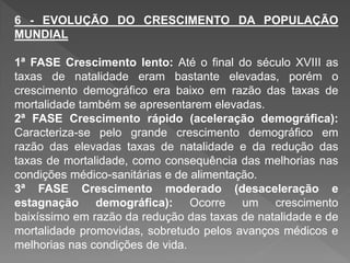 6 - EVOLUÇÃO DO CRESCIMENTO DA POPULAÇÃO
MUNDIAL
1ª FASE Crescimento lento: Até o final do século XVIII as
taxas de natalidade eram bastante elevadas, porém o
crescimento demográfico era baixo em razão das taxas de
mortalidade também se apresentarem elevadas.
2ª FASE Crescimento rápido (aceleração demográfica):
Caracteriza-se pelo grande crescimento demográfico em
razão das elevadas taxas de natalidade e da redução das
taxas de mortalidade, como consequência das melhorias nas
condições médico-sanitárias e de alimentação.
3ª FASE Crescimento moderado (desaceleração e
estagnação demográfica): Ocorre um crescimento
baixíssimo em razão da redução das taxas de natalidade e de
mortalidade promovidas, sobretudo pelos avanços médicos e
melhorias nas condições de vida.
 