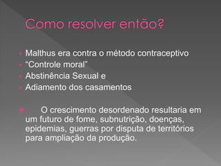  Malthus era contra o método contraceptivo
 “Controle moral”
 Abstinência Sexual e
 Adiamento dos casamentos
 O crescimento desordenado resultaria em
um futuro de fome, subnutrição, doenças,
epidemias, guerras por disputa de territórios
para ampliação da produção.
 