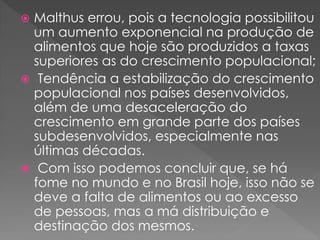  Malthus errou, pois a tecnologia possibilitou
um aumento exponencial na produção de
alimentos que hoje são produzidos a taxas
superiores as do crescimento populacional;
 Tendência a estabilização do crescimento
populacional nos países desenvolvidos,
além de uma desaceleração do
crescimento em grande parte dos países
subdesenvolvidos, especialmente nas
últimas décadas.
 Com isso podemos concluir que, se há
fome no mundo e no Brasil hoje, isso não se
deve a falta de alimentos ou ao excesso
de pessoas, mas a má distribuição e
destinação dos mesmos.
 