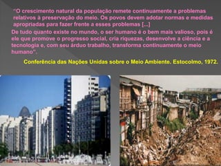 “O crescimento natural da população remete continuamente a problemas
relativos à preservação do meio. Os povos devem adotar normas e medidas
apropriadas para fazer frente a esses problemas [...]
De tudo quanto existe no mundo, o ser humano é o bem mais valioso, pois é
ele que promove o progresso social, cria riquezas, desenvolve a ciência e a
tecnologia e, com seu árduo trabalho, transforma continuamente o meio
humano”.
Conferência das Nações Unidas sobre o Meio Ambiente. Estocolmo, 1972.
 