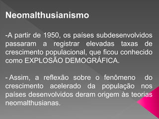 Neomalthusianismo
-A partir de 1950, os países subdesenvolvidos
passaram a registrar elevadas taxas de
crescimento populacional, que ficou conhecido
como EXPLOSÃO DEMOGRÁFICA.
- Assim, a reflexão sobre o fenômeno do
crescimento acelerado da população nos
países desenvolvidos deram origem às teorias
neomalthusianas.
 