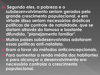  Segundo eles, a pobreza e o
subdesenvolvimento seriam gerados pelo
grande crescimento populacional, e em
virtude disso seriam necessárias drásticas
políticas de controle de natalidade, que se
dariam através do famoso e bastante
difundido, "planejamento familiar".
 Muitos países subdesenvolvidos adotaram
essas políticas anti-natalista.
 Eram a favor do métodos anticoncepcionais.
 Para aumentar a renda média dos habitantes
e para alcançar o desenvolvimento era
necessário controlar o crescimento
populacional.
 