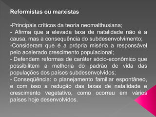 Reformistas ou marxistas
-Principais críticos da teoria neomalthusiana;
- Afirma que a elevada taxa de natalidade não é a
causa, mas a consequência do subdesenvolvimento;
-Consideram que é a própria miséria a responsável
pelo acelerado crescimento populacional;
- Defendem reformas de caráter sócio-econômico que
possibilitem a melhoria do padrão de vida das
populações dos países subdesenvolvidos;
- Conseqüência: o planejamento familiar espontâneo,
e com isso a redução das taxas de natalidade e
crescimento vegetativo, como ocorreu em vários
países hoje desenvolvidos.
 