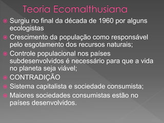  Surgiu no final da década de 1960 por alguns
ecologistas
 Crescimento da população como responsável
pelo esgotamento dos recursos naturais;
 Controle populacional nos países
subdesenvolvidos é necessário para que a vida
no planeta seja viável;
 CONTRADIÇÃO
 Sistema capitalista e sociedade consumista;
 Maiores sociedades consumistas estão no
países desenvolvidos.
 