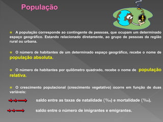  A população corresponde ao contingente de pessoas, que ocupam um determinado
espaço geográfico. Estando relacionado diretamente, ao grupo de pessoas da região
rural ou urbana.
 O número de habitantes de um determinado espaço geográfico, recebe o nome de
população absoluta.
 O número de habitantes por quilômetro quadrado, recebe o nome de população
relativa.
 O crescimento populacional (crescimento vegetativo) ocorre em função de duas
variáveis:
saldo entre as taxas de natalidade (%0) e mortalidade (%0),
saldo entre o número de imigrantes e emigrantes.
 
