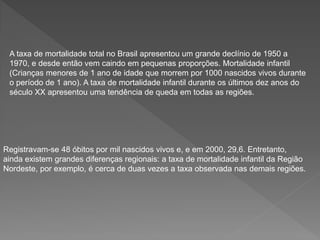 A taxa de mortalidade total no Brasil apresentou um grande declínio de 1950 a
1970, e desde então vem caindo em pequenas proporções. Mortalidade infantil
(Crianças menores de 1 ano de idade que morrem por 1000 nascidos vivos durante
o período de 1 ano). A taxa de mortalidade infantil durante os últimos dez anos do
século XX apresentou uma tendência de queda em todas as regiões.
Registravam-se 48 óbitos por mil nascidos vivos e, e em 2000, 29,6. Entretanto,
ainda existem grandes diferenças regionais: a taxa de mortalidade infantil da Região
Nordeste, por exemplo, é cerca de duas vezes a taxa observada nas demais regiões.
 