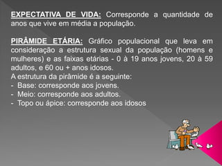 EXPECTATIVA DE VIDA: Corresponde a quantidade de
anos que vive em média a população.
PIRÂMIDE ETÁRIA: Gráfico populacional que leva em
consideração a estrutura sexual da população (homens e
mulheres) e as faixas etárias - 0 à 19 anos jovens, 20 à 59
adultos, e 60 ou + anos idosos.
A estrutura da pirâmide é a seguinte:
- Base: corresponde aos jovens.
- Meio: corresponde aos adultos.
- Topo ou ápice: corresponde aos idosos
 