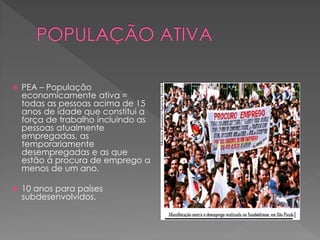  PEA – População
economicamente ativa =
todas as pessoas acima de 15
anos de idade que constitui a
força de trabalho incluindo as
pessoas atualmente
empregadas, as
temporariamente
desempregadas e as que
estão à procura de emprego a
menos de um ano.
 10 anos para países
subdesenvolvidos.
 