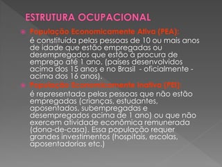  População Economicamente Ativa (PEA):
é constituída pelas pessoas de 10 ou mais anos
de idade que estão empregadas ou
desempregados que estão à procura de
emprego até 1 ano. (países desenvolvidos
acima dos 15 anos e no Brasil - oficialmente -
acima dos 16 anos).
 População Economicamente Inativa (PEI):
é representada pelas pessoas que não estão
empregadas (crianças, estudantes,
aposentados, subempregadas e
desempregados acima de 1 ano) ou que não
exercem atividade econômica remunerada
(dona-de-casa). Essa população requer
grandes investimentos (hospitais, escolas,
aposentadorias etc.)
 