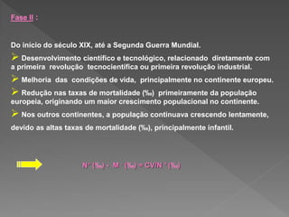 Fase II :
Do início do século XIX, até a Segunda Guerra Mundial.
 Desenvolvimento científico e tecnológico, relacionado diretamente com
a primeira revolução tecnocientífica ou primeira revolução industrial.
 Melhoria das condições de vida, principalmente no continente europeu.
 Redução nas taxas de mortalidade (‰) primeiramente da população
europeia, originando um maior crescimento populacional no continente.
 Nos outros continentes, a população continuava crescendo lentamente,
devido as altas taxas de mortalidade (‰), principalmente infantil.
N+ (‰) - M - (‰) = CV/N + (‰)
 