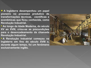 • A Inglaterra desempenhou um papel
pioneiro no processo produtivo de
transformações técnicas, científicas e
econômicas que ficou conhecida, como
Revolução Industrial.
• Ao longo da Idade Moderna, do século
XV ao XVIII, criou-se as precondições
para o desencadeamento da chamada
Revolução Industrial.
• A Revolução Industrial começou na
Inglaterra em fins do século XVIII e,
durante algum tempo, foi um fenômeno
exclusivamente inglês.
 