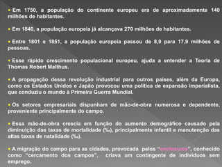 • Em 1750, a população do continente europeu era de aproximadamente 140
milhões de habitantes.
• Em 1840, a população europeia já alcançava 270 milhões de habitantes.
• Entre 1801 e 1851, a população europeia passou de 8,9 para 17,9 milhões de
pessoas.
• Esse rápido crescimento populacional europeu, ajuda a entender a Teoria de
Thomas Robert Malthus.
• A propagação dessa revolução industrial para outros países, além da Europa,
como os Estados Unidos e Japão provocou uma política de expansão imperialista,
que conduziu o mundo à Primeira Guerra Mundial.
• Os setores empresariais dispunham de mão-de-obra numerosa e dependente,
proveniente principalmente do campo.
• Essa mão-de-obra crescia em função do aumento demográfico causado pela
diminuição das taxas de mortalidade (‰), principalmente infantil e manutenção das
altas taxas de natalidade (‰).
• A migração do campo para as cidades, provocada pelos “enclosures”, conhecido
como “cercamento dos campos”, criava um contingente de indivíduos sem
emprego.
 