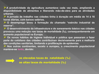 A produtividade da agricultura aumentava cada vez mais, ampliando a
disponibilidade de alimentos e liberando mão-de-obra para as atividades
urbanas.
 A jornada de trabalho nas cidades tinha à duração em média de 14 à 16
horas diárias, com baixos salários.
 O desemprego levou à formação do chamado “exército industrial de
reserva”.
 O desenvolvimento da infraestrutura e do saneamento básico nas cidades
provocou uma redução nas taxas de mortalidade (‰), consequentemente um
aumento populacional na Europa.
 Os novos hábitos de higiene individual e pública que passaram a fazer
parte do cotidiano das cidades contribuíram decisivamente para a melhoria
das condições sanitárias, limitando a proliferação de epidemias.
 Nos outros continentes, exceto o europeu, o crescimento populacional
manteve-se lento, devido:
as elevadas taxas de natalidade (‰)
as altas taxas de mortalidade (‰)
 