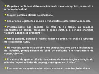 • Os países periféricos deixam rapidamente o modelo agrário, passando a
urbano e industrial.
• Surgem políticas oficiais de natalidade.
• São criadas legislações sociais e trabalhistas e paternalismo populista.
• Principalmente nas décadas de 1960-70, no Brasil, as relações
capitalistas no campo, provocam o êxodo rural. É o período chamado
“Milagre Econômico Brasileiro”.
• Nesse período, durante o regime militar no Brasil, foi criado o Estatuto
do Trabalhador Rural.
• Há necessidade de mão-de-obra nos centros urbanos para a implantação
da indústria, principalmente de bens de consumo e o crescimento da
construção civil.
• É a época da grande difusão dos meios de comunicação e criação do
mito das “oportunidades de empregos nas grandes cidades”.
• Permanecem as injustas estruturas sociais e a concentração fundiária.
 
