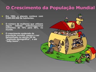  Em 1994, o planeta contava com
5.600.000.000 de habitantes.
 O número de mulheres que utilizam
algum método anticoncepcional
aumentou de 10% para 50%, no
mundo.
 O crescimento acelerado da
população mundial, passou a ser
denominado no século XX de
“explosão demográfica”, e até
“baby boom”.
 