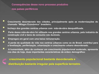  Crescimento desordenado das cidades, principalmente após as modernizações do
chamado “Milagre Econômico” brasileiro.
 Inchaço dos grandes centros urbanos com mão-de-obra desqualificada.
 Parte dessa mão-de-obra foi utilizada nos grandes centros urbanos, pela indústria da
construção civil e bens de consumo não duráveis.
 Empregos em geral com uma baixa remuneração.
 A perda da qualidade de vida nos centros urbanos como os do Brasil, contribui para
a favelização, periferização, urbanização e crescimento urbano desordenado.
 A humanidade, além de conhecer um crescimento populacional acelerado, apresenta
nos dias de hoje, duas importantes características de ordem demográfica:
distribuição bastante irregular pela superfície terrestre.
Consequências desse novo processo produtivo
nos países periféricos
crescimento populacional bastante desordenada e
 