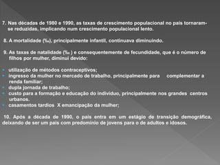 7. Nas décadas de 1980 e 1990, as taxas de crescimento populacional no país tornaram-
se reduzidas, implicando num crescimento populacional lento.
8. A mortalidade (‰), principalmente infantil, continuava diminuindo.
9. As taxas de natalidade (‰ ) e consequentemente de fecundidade, que é o número de
filhos por mulher, diminui devido:
 utilização de métodos contraceptivos;
 ingresso da mulher no mercado de trabalho, principalmente para complementar a
renda familiar;
 dupla jornada de trabalho;
 custo para a formação e educação do indivíduo, principalmente nos grandes centros
urbanos.
 casamentos tardios X emancipação da mulher;
10. Após a década de 1990, o país entra em um estágio de transição demográfica,
deixando de ser um país com predomínio de jovens para o de adultos e idosos.
 