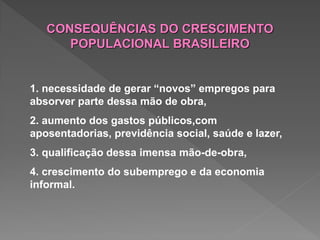 1. necessidade de gerar “novos” empregos para
absorver parte dessa mão de obra,
2. aumento dos gastos públicos,com
aposentadorias, previdência social, saúde e lazer,
3. qualificação dessa imensa mão-de-obra,
4. crescimento do subemprego e da economia
informal.
CONSEQUÊNCIAS DO CRESCIMENTO
POPULACIONAL BRASILEIRO
 