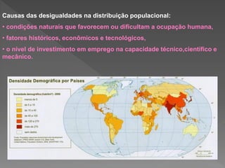 Causas das desigualdades na distribuição populacional:
• condições naturais que favorecem ou dificultam a ocupação humana,
• fatores históricos, econômicos e tecnológicos,
• o nível de investimento em emprego na capacidade técnico,científico e
mecânico.
 