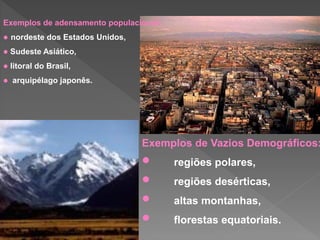 Exemplos de Vazios Demográficos:
• regiões polares,
• regiões desérticas,
• altas montanhas,
• florestas equatoriais.
Exemplos de adensamento populacional:
 nordeste dos Estados Unidos,
 Sudeste Asiático,
 litoral do Brasil,
 arquipélago japonês.
 
