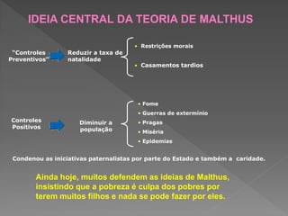“Controles
Preventivos”
Reduzir a taxa de
natalidade
• Restrições morais
• Casamentos tardios
Controles
Positivos
Diminuir a
população
• Fome
• Guerras de extermínio
• Pragas
• Miséria
• Epidemias
Condenou as iniciativas paternalistas por parte do Estado e também a caridade.
Ainda hoje, muitos defendem as ideias de Malthus,
insistindo que a pobreza é culpa dos pobres por
terem muitos filhos e nada se pode fazer por eles.
IDEIA CENTRAL DA TEORIA DE MALTHUS
 
