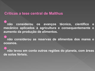 Críticas a tese central de Malthus
•não considerou os avanços técnico, científico e
mecânico aplicados à agricultura e consequentemente o
aumento da produção de alimentos.
•não considerou as reservas de alimentos dos mares e
oceanos.
•não levou em conta outras regiões do planeta, com áreas
de solos férteis.
 