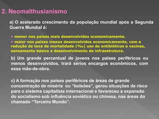 2. Neomalthusianismo
a) O acelerado crescimento da população mundial após a Segunda
Guerra Mundial é:
• menor nos países mais desenvolvidos economicamente.
• maior nos países menos desenvolvidos economicamente, com a
redução da taxa de mortalidade (‰) uso de antibióticos e vacinas,
saneamento básico e desenvolvimento de infraestrutura.
b) Um grande percentual de jovens nos países periféricos ou
menos desenvolvidos, trará sérios encargos econômicos, com
essa mão-de-obra.
c) A formação nos países periféricos de áreas de grande
concentração de miséria ou “bolsões”, gerou situações de risco
para o sistema capitalista internacional e favoreceu a expansão
do socialismo sob influência soviética ou chinesa, nas áreas do
chamado “Terceiro Mundo”.
 