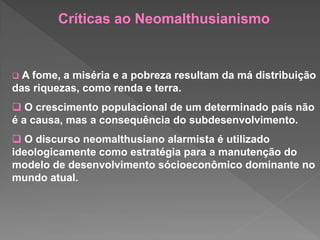  A fome, a miséria e a pobreza resultam da má distribuição
das riquezas, como renda e terra.
 O crescimento populacional de um determinado país não
é a causa, mas a consequência do subdesenvolvimento.
 O discurso neomalthusiano alarmista é utilizado
ideologicamente como estratégia para a manutenção do
modelo de desenvolvimento sócioeconômico dominante no
mundo atual.
Críticas ao Neomalthusianismo
 