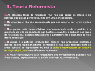  As elevadas taxas de natalidade (‰), não são causa do atraso e da
pobreza dos países periféricos, mas sim uma consequência.
 Os miseráveis não são responsáveis por sua miséria por terem muitos
filhos.
 Nos países mais desenvolvidos economicamente onde o padrão e a
qualidade de vida da população são bastante elevados, a redução das taxas
de natalidade (‰) ocorreu naturalmente e paralelamente à qualidade de vida
dessa população.
 O atraso e a pobreza também tem origens nos processos históricos
desses países tradicionalmente periféricos e nas suas relações com as
áreas centrais do capitalismo, ou seja, a divisão internacional do trabalho
ou da produção, em seus diferentes momentos.
 O maior contraceptivo está relacionado aos investimentos públicos nas
áreas sociais, especialmente na saúde, infraestrutura e educação.
3. Teoria Reformista
 