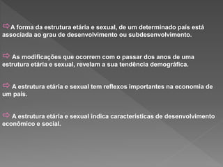 A forma da estrutura etária e sexual, de um determinado país está
associada ao grau de desenvolvimento ou subdesenvolvimento.
 As modificações que ocorrem com o passar dos anos de uma
estrutura etária e sexual, revelam a sua tendência demográfica.
 A estrutura etária e sexual tem reflexos importantes na economia de
um país.
 A estrutura etária e sexual indica características de desenvolvimento
econômico e social.
 