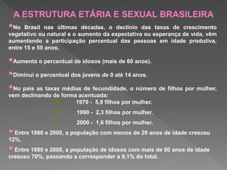 No Brasil nas últimas décadas, o declínio das taxas de crescimento
vegetativo ou natural e o aumento da expectativa ou esperança de vida, vêm
aumentando a participação percentual das pessoas em idade produtiva,
entre 15 e 59 anos.
Aumenta o percentual de idosos (mais de 60 anos).
Diminui o percentual dos jovens de 0 até 14 anos.
No país as taxas médias de fecundidade, o número de filhos por mulher,
vem declinando de forma acentuada:
 1970 - 5,8 filhos por mulher.
 1990 - 2,3 filhos por mulher.
 2000 - 1,6 filhos por mulher.
 Entre 1980 e 2000, a população com menos de 20 anos de idade cresceu
12%.
 Entre 1980 e 2000, a população de idosos com mais de 60 anos de idade
cresceu 70%, passando a corresponder a 9,1% do total.
A ESTRUTURA ETÁRIA E SEXUAL BRASILEIRA
 