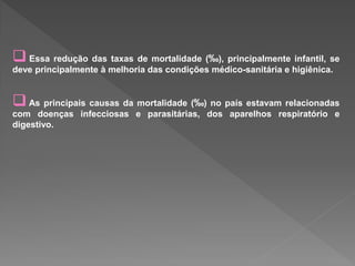  Essa redução das taxas de mortalidade (‰), principalmente infantil, se
deve principalmente à melhoria das condições médico-sanitária e higiênica.
As principais causas da mortalidade (‰) no país estavam relacionadas
com doenças infecciosas e parasitárias, dos aparelhos respiratório e
digestivo.
 