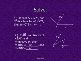 section 1-4 12
Solve:
1.) If m<XYZ=122°, and
YO is a bisector of <XYZ,
then m<OYZ=______.
O
2.) If AD is a bisector of
<BAC, and
m<BAD=32°, then
m<DAC=________, and
m<BAC=________.
X
Y Z
D
C
B
A
61°
64°
32°
 