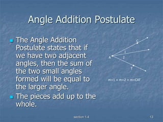 section 1-4 13
Angle Addition Postulate
 The Angle Addition
Postulate states that if
we have two adjacent
angles, then the sum of
the two small angles
formed will be equal to
the larger angle.
 The pieces add up to the
whole.
1
2
A
C
T
m<1 + m<2 = m<CAT
 