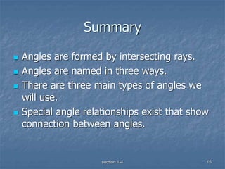 section 1-4 15
Summary
 Angles are formed by intersecting rays.
 Angles are named in three ways.
 There are three main types of angles we
will use.
 Special angle relationships exist that show
connection between angles.
 