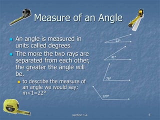 section 1-4 5
Measure of an Angle
 An angle is measured in
units called degrees.
 The more the two rays are
separated from each other,
the greater the angle will
be.
 to describe the measure of
an angle we would say:
m<1=22°
22°
41°
76°
120°
 