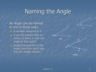 section 1-4 6
Naming the Angle
 An Angle can be named
in one of three ways
 A number assigned to it
 It can be named after its
vertex (if there is only one
angle at that point)
 Using three points on the
angle (one from each side,
and the middle vertex)
1
G
D
B
O
<1
<B
<DOG
 